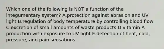 Which one of the following is NOT a function of the integumentary system? A.protection against abrasion and UV light B.regulation of body temperature by controlling blood flow C.excretion of small amounts of waste products D.vitamin A production with exposure to UV light E.detection of heat, cold, pressure, and pain sensations