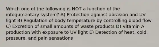 Which one of the following is NOT a function of the integumentary system? A) Protection against abrasion and UV light B) Regulation of body temperature by controlling blood flow C) Excretion of small amounts of waste products D) Vitamin A production with exposure to UV light E) Detection of heat, cold, pressure, and pain sensations