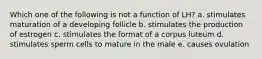 Which one of the following is not a function of LH? a. stimulates maturation of a developing follicle b. stimulates the production of estrogen c. stimulates the format of a corpus luteum d. stimulates sperm cells to mature in the male e. causes ovulation