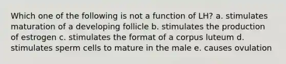 Which one of the following is not a function of LH? a. stimulates maturation of a developing follicle b. stimulates the production of estrogen c. stimulates the format of a corpus luteum d. stimulates sperm cells to mature in the male e. causes ovulation