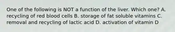 One of the following is NOT a function of the liver. Which one? A. recycling of red blood cells B. storage of fat soluble vitamins C. removal and recycling of lactic acid D. activation of vitamin D