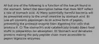 All but one of the following is a function of the low pH found in the stomach. Select the description below that does NOT reflect a role of stomach acid. A) Many potentially harmful bacteria will be prevented entry to the small intestine by stomach acid. B) Low pH converts pepsinogen to its active form of pepsin, preventing the protease enzyme from digesting the cells that produce it. C) The stomach's acid catabolically breaks down food stuffs in preparation for absorption. D) Stomach acid denatures proteins making the poly peptide chain more accessible to pepsin digestive enzymes.