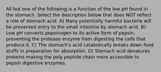 All but one of the following is a function of the low pH found in <a href='https://www.questionai.com/knowledge/kLccSGjkt8-the-stomach' class='anchor-knowledge'>the stomach</a>. Select the description below that does NOT reflect a role of stomach acid. A) Many potentially harmful bacteria will be prevented entry to <a href='https://www.questionai.com/knowledge/kt623fh5xn-the-small-intestine' class='anchor-knowledge'>the small intestine</a> by stomach acid. B) Low pH converts pepsinogen to its active form of pepsin, preventing the protease enzyme from digesting the cells that produce it. C) The stomach's acid catabolically breaks down food stuffs in preparation for absorption. D) Stomach acid denatures proteins making the poly peptide chain more accessible to pepsin <a href='https://www.questionai.com/knowledge/kK14poSlmL-digestive-enzymes' class='anchor-knowledge'>digestive enzymes</a>.