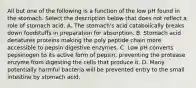 All but one of the following is a function of the low pH found in the stomach. Select the description below that does not reflect a role of stomach acid. A. The stomach's acid catabolically breaks down foodstuffs in preparation for absorption. B. Stomach acid denatures proteins making the poly peptide chain more accessible to pepsin digestive enzymes. C. Low pH converts pepsinogen to its active form of pepsin, preventing the protease enzyme from digesting the cells that produce it. D. Many potentially harmful bacteria will be prevented entry to the small intestine by stomach acid.