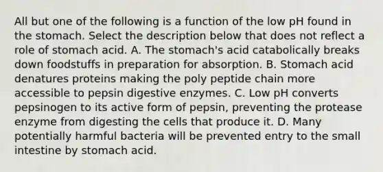 All but one of the following is a function of the low pH found in <a href='https://www.questionai.com/knowledge/kLccSGjkt8-the-stomach' class='anchor-knowledge'>the stomach</a>. Select the description below that does not reflect a role of stomach acid. A. The stomach's acid catabolically breaks down foodstuffs in preparation for absorption. B. Stomach acid denatures proteins making the poly peptide chain more accessible to pepsin <a href='https://www.questionai.com/knowledge/kK14poSlmL-digestive-enzymes' class='anchor-knowledge'>digestive enzymes</a>. C. Low pH converts pepsinogen to its active form of pepsin, preventing the protease enzyme from digesting the cells that produce it. D. Many potentially harmful bacteria will be prevented entry to <a href='https://www.questionai.com/knowledge/kt623fh5xn-the-small-intestine' class='anchor-knowledge'>the small intestine</a> by stomach acid.