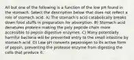 All but one of the following is a function of the low pH found in the stomach. Select the description below that does not reflect a role of stomach acid. A) The stomach's acid catabolically breaks down food stuffs in preparation for absorption. B) Stomach acid denatures proteins making the poly peptide chain more accessible to pepsin digestive enzymes. C) Many potentially harmful bacteria will be prevented entry to the small intestine by stomach acid. D) Low pH converts pepsinogen to its active form of pepsin, preventing the protease enzyme from digesting the cells that produce it.