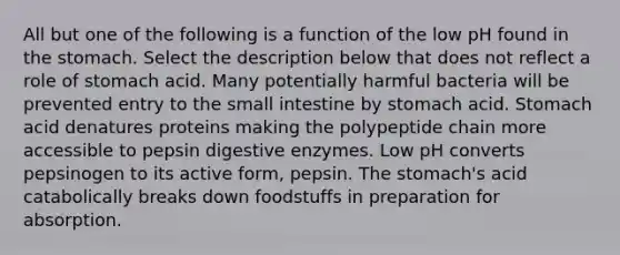 All but one of the following is a function of the low pH found in <a href='https://www.questionai.com/knowledge/kLccSGjkt8-the-stomach' class='anchor-knowledge'>the stomach</a>. Select the description below that does not reflect a role of stomach acid. Many potentially harmful bacteria will be prevented entry to <a href='https://www.questionai.com/knowledge/kt623fh5xn-the-small-intestine' class='anchor-knowledge'>the small intestine</a> by stomach acid. Stomach acid denatures proteins making the polypeptide chain more accessible to pepsin <a href='https://www.questionai.com/knowledge/kK14poSlmL-digestive-enzymes' class='anchor-knowledge'>digestive enzymes</a>. Low pH converts pepsinogen to its active form, pepsin. The stomach's acid catabolically breaks down foodstuffs in preparation for absorption.