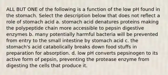 ALL BUT ONE of the following is a function of the low pH found in <a href='https://www.questionai.com/knowledge/kLccSGjkt8-the-stomach' class='anchor-knowledge'>the stomach</a>. Select the description below that does not reflect a role of stomach acid a. stomach acid denatures proteins making the polypeptide chain more accessible to pepsin <a href='https://www.questionai.com/knowledge/kK14poSlmL-digestive-enzymes' class='anchor-knowledge'>digestive enzymes</a> b. many potentially harmful bacteria will be prevented from entry to <a href='https://www.questionai.com/knowledge/kt623fh5xn-the-small-intestine' class='anchor-knowledge'>the small intestine</a> by stomach acid c. the stomach's acid catabolically breaks down food stuffs in preparation for absorption. d. low pH converts pepsinogen to its active form of pepsin, preventing the protease enzyme from digesting the cells that produce it.