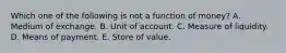 Which one of the following is not a function of money? A. Medium of exchange. B. Unit of account. C. Measure of liquidity. D. Means of payment. E. Store of value.