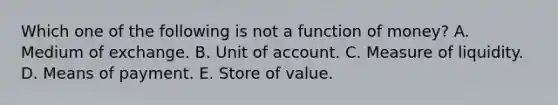 Which one of the following is not a function of money? A. Medium of exchange. B. Unit of account. C. Measure of liquidity. D. Means of payment. E. Store of value.