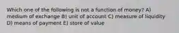 Which one of the following is not a function of money? A) medium of exchange B) unit of account C) measure of liquidity D) means of payment E) store of value