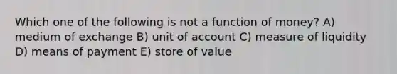 Which one of the following is not a function of money? A) medium of exchange B) unit of account C) measure of liquidity D) means of payment E) store of value