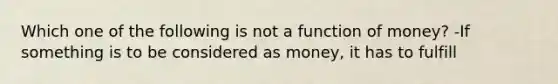 Which one of the following is not a function of​ money? -If something is to be considered as​ money, it has to fulfill