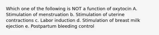 Which one of the following is NOT a function of oxytocin A. Stimulation of menstruation b. Stimulation of uterine contractions c. Labor induction d. Stimulation of breast milk ejection e. Postpartum bleeding control