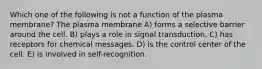 Which one of the following is not a function of the plasma membrane? The plasma membrane A) forms a selective barrier around the cell. B) plays a role in signal transduction. C) has receptors for chemical messages. D) is the control center of the cell. E) is involved in self-recognition.