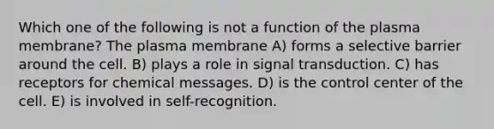 Which one of the following is not a function of the plasma membrane? The plasma membrane A) forms a selective barrier around the cell. B) plays a role in signal transduction. C) has receptors for chemical messages. D) is the control center of the cell. E) is involved in self-recognition.