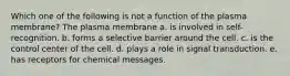 Which one of the following is not a function of the plasma membrane? The plasma membrane a. is involved in self-recognition. b. forms a selective barrier around the cell. c. is the control center of the cell. d. plays a role in signal transduction. e. has receptors for chemical messages.