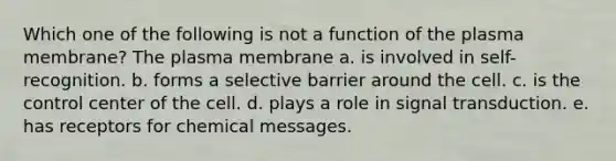 Which one of the following is not a function of the plasma membrane? The plasma membrane a. is involved in self-recognition. b. forms a selective barrier around the cell. c. is the control center of the cell. d. plays a role in signal transduction. e. has receptors for chemical messages.