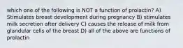 which one of the following is NOT a function of prolactin? A) Stimulates breast development during pregnancy B) stimulates milk secretion after delivery C) causes the release of milk from glandular cells of the breast D) all of the above are functions of prolactin