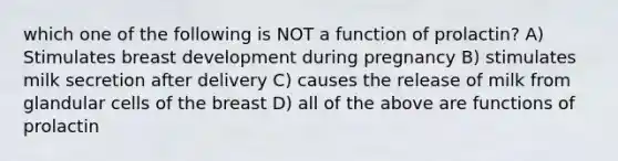 which one of the following is NOT a function of prolactin? A) Stimulates breast development during pregnancy B) stimulates milk secretion after delivery C) causes the release of milk from glandular cells of the breast D) all of the above are functions of prolactin