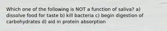 Which one of the following is NOT a function of saliva? a) dissolve food for taste b) kill bacteria c) begin digestion of carbohydrates d) aid in protein absorption