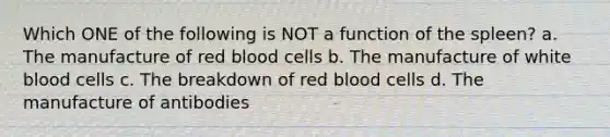 Which ONE of the following is NOT a function of the spleen? a. The manufacture of red blood cells b. The manufacture of white blood cells c. The breakdown of red blood cells d. The manufacture of antibodies