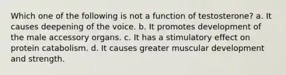 Which one of the following is not a function of testosterone? a. It causes deepening of the voice. b. It promotes development of the male accessory organs. c. It has a stimulatory effect on protein catabolism. d. It causes greater muscular development and strength.