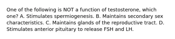 One of the following is NOT a function of testosterone, which one? A. Stimulates spermiogenesis. B. Maintains secondary sex characteristics. C. Maintains glands of the reproductive tract. D. Stimulates anterior pituitary to release FSH and LH.