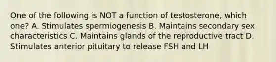 One of the following is NOT a function of testosterone, which one? A. Stimulates spermiogenesis B. Maintains secondary sex characteristics C. Maintains glands of the reproductive tract D. Stimulates anterior pituitary to release FSH and LH