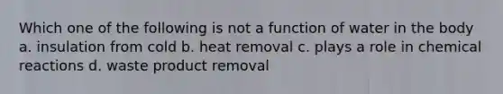 Which one of the following is not a function of water in the body a. insulation from cold b. heat removal c. plays a role in chemical reactions d. waste product removal