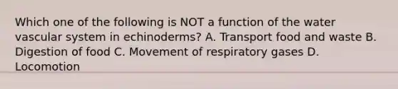 Which one of the following is NOT a function of the water vascular system in echinoderms? A. Transport food and waste B. Digestion of food C. Movement of respiratory gases D. Locomotion