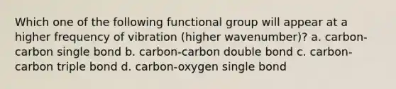 Which one of the following functional group will appear at a higher frequency of vibration (higher wavenumber)? a. carbon-carbon single bond b. carbon-carbon double bond c. carbon-carbon triple bond d. carbon-oxygen single bond