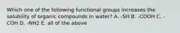 Which one of the following functional groups increases the solubility of organic compounds in water? A. -SH B. -COOH C. -COH D. -NH2 E. all of the above