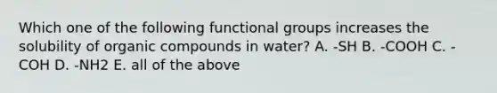 Which one of the following functional groups increases the solubility of organic compounds in water? A. -SH B. -COOH C. -COH D. -NH2 E. all of the above