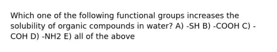 Which one of the following functional groups increases the solubility of organic compounds in water? A) -SH B) -COOH C) -COH D) -NH2 E) all of the above