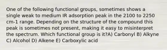 One of the following functional groups, sometimes shows a single weak to medium IR adsorption peak in the 2100 to 2250 cm-1 range. Depending on the structure of the compound this peak is sometimes not present, making it easy to misinterpret the spectrum. Which functional group is it?A) Carbonyl B) Alkyne C) Alcohol D) Alkene E) Carboxylic acid