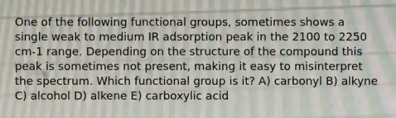 One of the following functional groups, sometimes shows a single weak to medium IR adsorption peak in the 2100 to 2250 cm-1 range. Depending on the structure of the compound this peak is sometimes not present, making it easy to misinterpret the spectrum. Which functional group is it? A) carbonyl B) alkyne C) alcohol D) alkene E) carboxylic acid