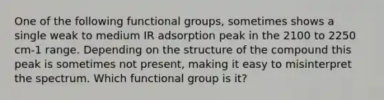 One of the following functional groups, sometimes shows a single weak to medium IR adsorption peak in the 2100 to 2250 cm-1 range. Depending on the structure of the compound this peak is sometimes not present, making it easy to misinterpret the spectrum. Which functional group is it?