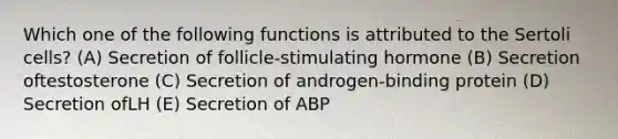 Which one of the following functions is attributed to the Sertoli cells? (A) Secretion of follicle-stimulating hormone (B) Secretion oftestosterone (C) Secretion of androgen-binding protein (D) Secretion ofLH (E) Secretion of ABP