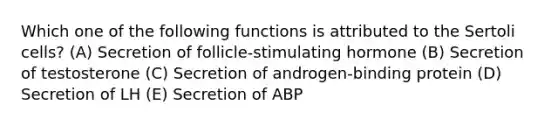 Which one of the following functions is attributed to the Sertoli cells? (A) Secretion of follicle-stimulating hormone (B) Secretion of testosterone (C) Secretion of androgen-binding protein (D) Secretion of LH (E) Secretion of ABP