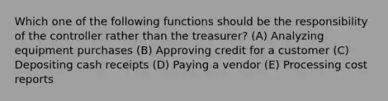 Which one of the following functions should be the responsibility of the controller rather than the treasurer? (A) Analyzing equipment purchases (B) Approving credit for a customer (C) Depositing cash receipts (D) Paying a vendor (E) Processing cost reports