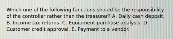 Which one of the following functions should be the responsibility of the controller rather than the treasurer? A. Daily cash deposit. B. Income tax returns. C. Equipment purchase analysis. D. Customer credit approval. E. Payment to a vendor.