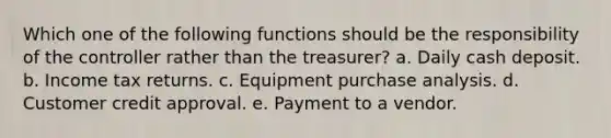 Which one of the following functions should be the responsibility of the controller rather than the treasurer? a. Daily cash deposit. b. Income tax returns. c. Equipment purchase analysis. d. Customer credit approval. e. Payment to a vendor.