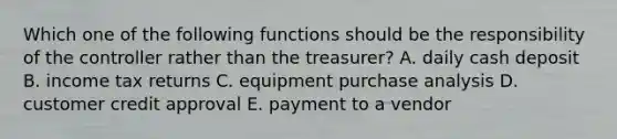 Which one of the following functions should be the responsibility of the controller rather than the treasurer? A. daily cash deposit B. income tax returns C. equipment purchase analysis D. customer credit approval E. payment to a vendor