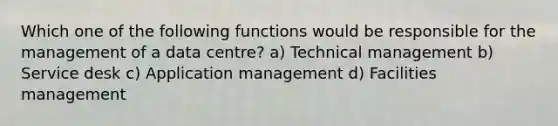 Which one of the following functions would be responsible for the management of a data centre? a) Technical management b) Service desk c) Application management d) Facilities management