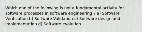 Which one of the following is not a fundamental activity for software processes in software engineering ? a) Software Verification b) Software Validation c) Software design and implementation d) Software evolution