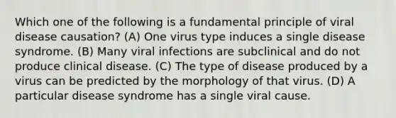 Which one of the following is a fundamental principle of viral disease causation? (A) One virus type induces a single disease syndrome. (B) Many viral infections are subclinical and do not produce clinical disease. (C) The type of disease produced by a virus can be predicted by the morphology of that virus. (D) A particular disease syndrome has a single viral cause.