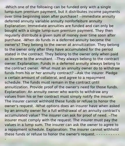 -Which one of the following can be funded only with a single lump-sum premium payment, but it distributes income payments over time beginning soon after purchase? --immediate annuity deferred annuity variable annuity nonforfeiture annuity Explanation: Immediate annuities are funded and can only be bought with a single lump-sum premium payment. They then regularly distribute a given sum of money over time soon after purchase. -When do funds in a deferred annuity become the owner's? They belong to the owner at annuitization. They belong to the owner only after they have accumulated for the period stated in the contract. They belong to the owner only when paid as income to the annuitant. --They always belong to the contract owner. Explanation: Funds in a deferred annuity always belong to the contract owner. -What must an annuity owner do to withdraw funds from his or her annuity contract? --Ask the insurer. Pledge a certain amount of collateral, and agree to a repayment schedule. The funds must remain in the contract until annuitization. Provide proof of the owner's need for those funds. Explanation: An annuity owner who wants to withdraw any values from his or her contract must simply notify the insurer. The insurer cannot withhold these funds or refuse to honor the owner's request. -What options does an insurer have when asked by an annuity owner for a full withdrawal of an annuity contract's accumulated value? The insurer can ask for proof of need. --The insurer must comply with the request. The insurer must pay the values in a lump sum. The insurer can ask the owner to agree to a repayment schedule. Explanation: The insurer cannot withhold these funds or refuse to honor the owner's request. - - - - - - - - - - -