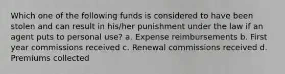 Which one of the following funds is considered to have been stolen and can result in his/her punishment under the law if an agent puts to personal use? a. Expense reimbursements b. First year commissions received c. Renewal commissions received d. Premiums collected