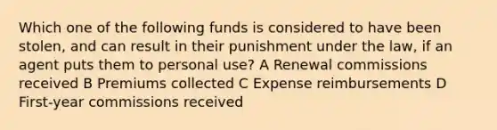 Which one of the following funds is considered to have been stolen, and can result in their punishment under the law, if an agent puts them to personal use? A Renewal commissions received B Premiums collected C Expense reimbursements D First-year commissions received